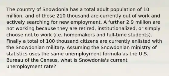 The country of Snowdonia has a total adult population of 10 million, and of these 210 thousand are currently out of work and actively searching for new employment. A further 2.9 million are not working because they are retired, institutionalized, or simply choose not to work (i.e. homemakers and full-time students). Finally a total of 100 thousand citizens are currently enlisted with the Snowdonian military. Assuming the Snowdonian ministry of statistics uses the same unemployment formula as the U.S. Bureau of the Census, what is Snowdonia's current <a href='https://www.questionai.com/knowledge/kh7PJ5HsOk-unemployment-rate' class='anchor-knowledge'>unemployment rate</a>?