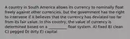 A country in South America allows its currency to nominally float freely against other currencies, but the government has the right to intervene if it believes that the currency has deviated too far from its fair value. In this country, the value of currency is determined based on a __________ float system. A) fixed B) clean C) pegged D) dirty E) capital