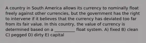 A country in South America allows its currency to nominally float freely against other currencies, but the government has the right to intervene if it believes that the currency has deviated too far from its fair value. In this country, the value of currency is determined based on a __________ float system. A) fixed B) clean C) pegged D) dirty E) capital