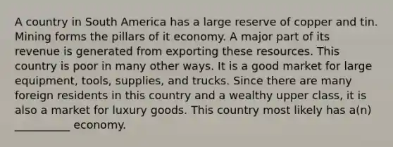 A country in South America has a large reserve of copper and tin. Mining forms the pillars of it economy. A major part of its revenue is generated from exporting these resources. This country is poor in many other ways. It is a good market for large equipment, tools, supplies, and trucks. Since there are many foreign residents in this country and a wealthy upper class, it is also a market for luxury goods. This country most likely has a(n) __________ economy.