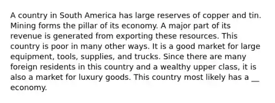 A country in South America has large reserves of copper and tin. Mining forms the pillar of its economy. A major part of its revenue is generated from exporting these resources. This country is poor in many other ways. It is a good market for large equipment, tools, supplies, and trucks. Since there are many foreign residents in this country and a wealthy upper class, it is also a market for luxury goods. This country most likely has a __ economy.