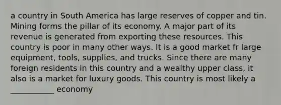 a country in South America has large reserves of copper and tin. Mining forms the pillar of its economy. A major part of its revenue is generated from exporting these resources. This country is poor in many other ways. It is a good market fr large equipment, tools, supplies, and trucks. Since there are many foreign residents in this country and a wealthy upper class, it also is a market for luxury goods. This country is most likely a ___________ economy
