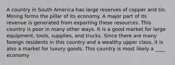 A country in South America has large reserves of copper and tin. Mining forms the pillar of its economy. A major part of its revenue is generated from exporting these resources. This country is poor in many other ways. It is a good market for large equipment, tools, supplies, and trucks. Since there are many foreign residents in this country and a wealthy upper class, it is also a market for luxury goods. This country is most likely a ____ economy