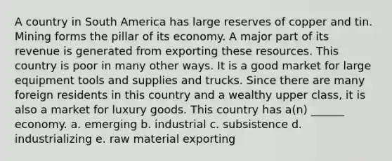 A country in South America has large reserves of copper and tin. Mining forms the pillar of its economy. A major part of its revenue is generated from exporting these resources. This country is poor in many other ways. It is a good market for large equipment tools and supplies and trucks. Since there are many foreign residents in this country and a wealthy upper class, it is also a market for luxury goods. This country has a(n) ______ economy. a. emerging b. industrial c. subsistence d. industrializing e. raw material exporting