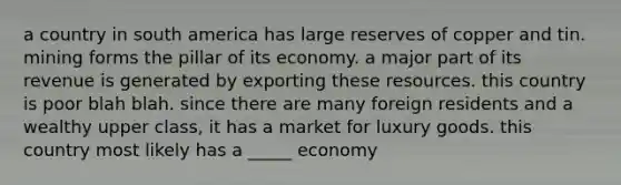 a country in south america has large reserves of copper and tin. mining forms the pillar of its economy. a major part of its revenue is generated by exporting these resources. this country is poor blah blah. since there are many foreign residents and a wealthy upper class, it has a market for luxury goods. this country most likely has a _____ economy