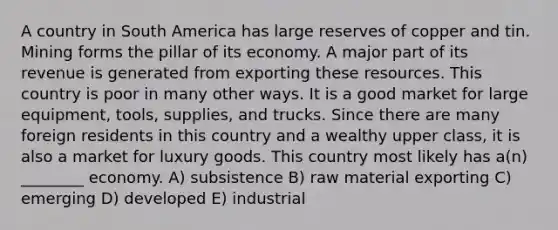 A country in South America has large reserves of copper and tin. Mining forms the pillar of its economy. A major part of its revenue is generated from exporting these resources. This country is poor in many other ways. It is a good market for large equipment, tools, supplies, and trucks. Since there are many foreign residents in this country and a wealthy upper class, it is also a market for luxury goods. This country most likely has a(n) ________ economy. A) subsistence B) raw material exporting C) emerging D) developed E) industrial