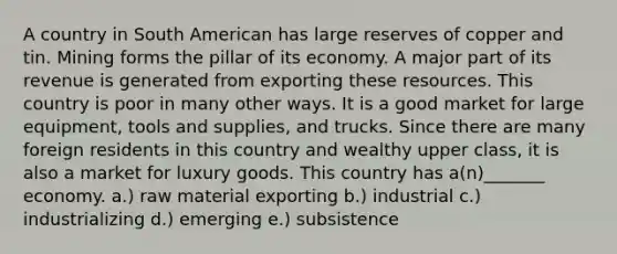 A country in South American has large reserves of copper and tin. Mining forms the pillar of its economy. A major part of its revenue is generated from exporting these resources. This country is poor in many other ways. It is a good market for large equipment, tools and supplies, and trucks. Since there are many foreign residents in this country and wealthy upper class, it is also a market for luxury goods. This country has a(n)_______ economy. a.) raw material exporting b.) industrial c.) industrializing d.) emerging e.) subsistence