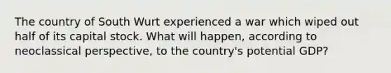 The country of South Wurt experienced a war which wiped out half of its capital stock. What will happen, according to neoclassical perspective, to the country's potential GDP?