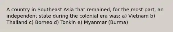 A country in Southeast Asia that remained, for the most part, an independent state during the colonial era was: a) Vietnam b) Thailand c) Borneo d) Tonkin e) Myanmar (Burma)