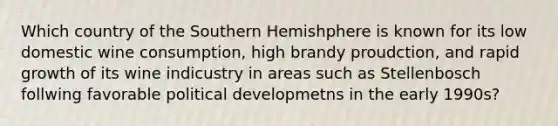 Which country of the Southern Hemishphere is known for its low domestic wine consumption, high brandy proudction, and rapid growth of its wine indicustry in areas such as Stellenbosch follwing favorable political developmetns in the early 1990s?