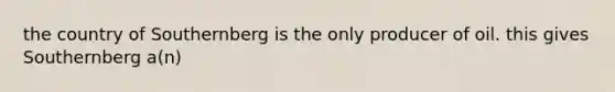 the country of Southernberg is the only producer of oil. this gives Southernberg a(n)