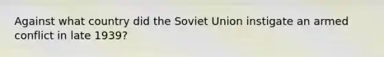 Against what country did the <a href='https://www.questionai.com/knowledge/kmhoGLx3kx-soviet-union' class='anchor-knowledge'>soviet union</a> instigate an armed conflict in late 1939?