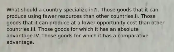 What should a country specialize in?I. Those goods that it can produce using fewer resources than other countries.II. Those goods that it can produce at a lower opportunity cost than other countries.III. Those goods for which it has an absolute advantage.IV. Those goods for which it has a comparative advantage.