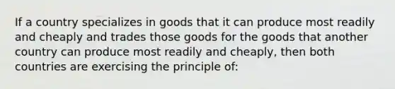 If a country specializes in goods that it can produce most readily and cheaply and trades those goods for the goods that another country can produce most readily and cheaply, then both countries are exercising the principle of: