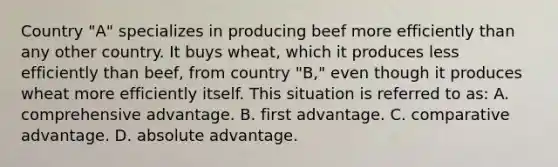 Country "A" specializes in producing beef more efficiently than any other country. It buys wheat, which it produces less efficiently than beef, from country "B," even though it produces wheat more efficiently itself. This situation is referred to as: A. comprehensive advantage. B. first advantage. C. comparative advantage. D. absolute advantage.