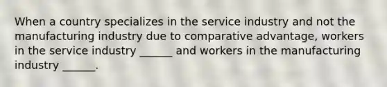 When a country specializes in the service industry and not the manufacturing industry due to comparative advantage, workers in the service industry ______ and workers in the manufacturing industry ______.