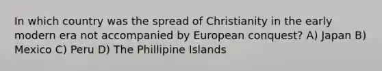 In which country was the spread of Christianity in the early modern era not accompanied by European conquest? A) Japan B) Mexico C) Peru D) The Phillipine Islands