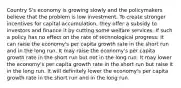 Country S's economy is growing slowly and the policymakers believe that the problem is low investment. To create stronger incentives for capital accumulation, they offer a subsidy to investors and finance it by cutting some welfare services. If such a policy has no effect on the rate of technological progress: It can raise the economy's per capita growth rate in the short run and in the long run. It may raise the economy's per capita growth rate in the short run but not in the long run. It may lower the economy's per capita growth rate in the short run but raise it in the long run. It will definitely lower the economy's per capita growth rate in the short run and in the long run.