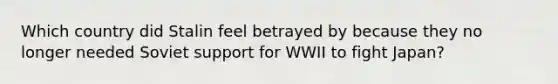 Which country did Stalin feel betrayed by because they no longer needed Soviet support for WWII to fight Japan?