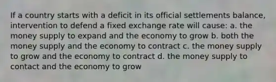 If a country starts with a deficit in its official settlements balance, intervention to defend a fixed exchange rate will cause: a. the money supply to expand and the economy to grow b. both the money supply and the economy to contract c. the money supply to grow and the economy to contract d. the money supply to contact and the economy to grow