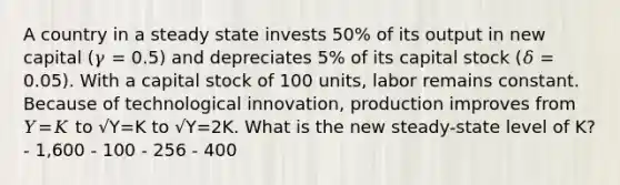 A country in a steady state invests 50% of its output in new capital (𝛾 = 0.5) and depreciates 5% of its capital stock (𝛿 = 0.05). With a capital stock of 100 units, labor remains constant. Because of technological innovation, production improves from 𝑌=𝐾 to √Y=K to √Y=2K. What is the new steady-state level of K? - 1,600 - 100 - 256 - 400