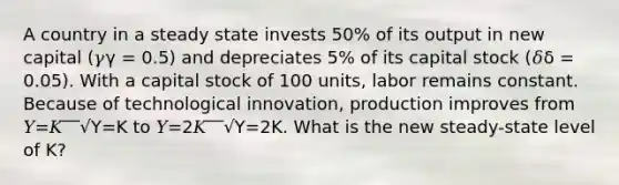 A country in a steady state invests 50% of its output in new capital (𝛾γ = 0.5) and depreciates 5% of its capital stock (𝛿δ = 0.05). With a capital stock of 100 units, labor remains constant. Because of technological innovation, production improves from 𝑌=𝐾‾‾√Y=K to 𝑌=2𝐾‾‾√Y=2K. What is the new steady-state level of K?