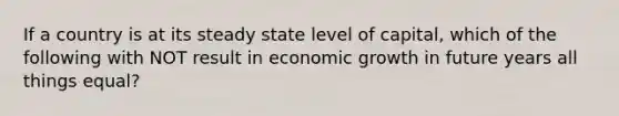 If a country is at its steady state level of capital, which of the following with NOT result in economic growth in future years all things equal?