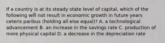 If a country is at its steady state level of capital, which of the following will not result in economic growth in future years ceteris paribus (holding all else equal)? A. a technological advancement B. an increase in the savings rate C. production of more physical capital D. a decrease in the depreciation rate