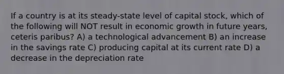 If a country is at its steady-state level of capital stock, which of the following will NOT result in economic growth in future years, ceteris paribus? A) a technological advancement B) an increase in the savings rate C) producing capital at its current rate D) a decrease in the depreciation rate