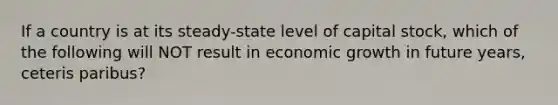 If a country is at its steady-state level of capital stock, which of the following will NOT result in economic growth in future years, ceteris paribus?