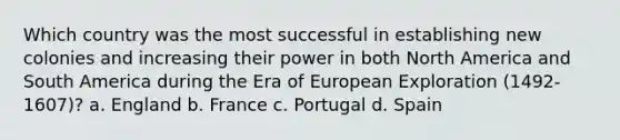 Which country was the most successful in establishing new colonies and increasing their power in both North America and South America during the Era of European Exploration (1492-1607)? a. England b. France c. Portugal d. Spain