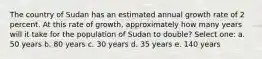 The country of Sudan has an estimated annual growth rate of 2 percent. At this rate of growth, approximately how many years will it take for the population of Sudan to double? Select one: a. 50 years b. 80 years c. 30 years d. 35 years e. 140 years