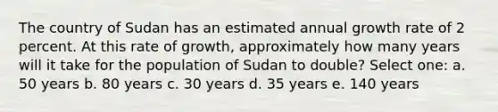 The country of Sudan has an estimated annual growth rate of 2 percent. At this rate of growth, approximately how many years will it take for the population of Sudan to double? Select one: a. 50 years b. 80 years c. 30 years d. 35 years e. 140 years