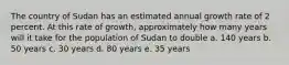 The country of Sudan has an estimated annual growth rate of 2 percent. At this rate of growth, approximately how many years will it take for the population of Sudan to double a. 140 years b. 50 years c. 30 years d. 80 years e. 35 years