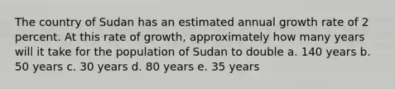 The country of Sudan has an estimated annual growth rate of 2 percent. At this rate of growth, approximately how many years will it take for the population of Sudan to double a. 140 years b. 50 years c. 30 years d. 80 years e. 35 years