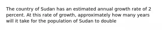 The country of Sudan has an estimated annual growth rate of 2 percent. At this rate of growth, approximately how many years will it take for the population of Sudan to double