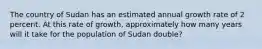 The country of Sudan has an estimated annual growth rate of 2 percent. At this rate of growth, approximately how many years will it take for the population of Sudan double?