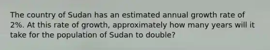 The country of Sudan has an estimated annual growth rate of 2%. At this rate of growth, approximately how many years will it take for the population of Sudan to double?