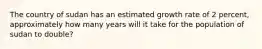 The country of sudan has an estimated growth rate of 2 percent, approximately how many years will it take for the population of sudan to double?