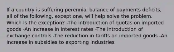 If a country is suffering perennial balance of payments deficits, all of the following, except one, will help solve the problem. Which is the exception? -The introduction of quotas on imported goods -An increase in interest rates -The introduction of exchange controls -The reduction in tariffs on imported goods -An increase in subsidies to exporting industries