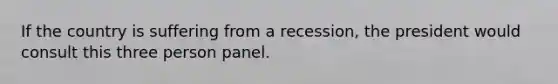 If the country is suffering from a recession, the president would consult this three person panel.