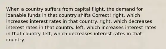 When a country suffers from capital flight, the demand for loanable funds in that country shifts Correct! right, which increases interest rates in that country. right, which decreases interest rates in that country. left, which increases interest rates in that country. left, which decreases interest rates in that country.