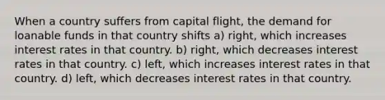 When a country suffers from capital flight, the demand for loanable funds in that country shifts a) right, which increases interest rates in that country. b) right, which decreases interest rates in that country. c) left, which increases interest rates in that country. d) left, which decreases interest rates in that country.