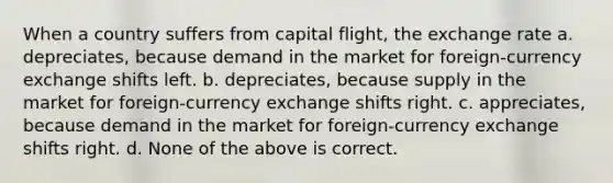 When a country suffers from capital flight, the exchange rate a. depreciates, because demand in the market for foreign-currency exchange shifts left. b. depreciates, because supply in the market for foreign-currency exchange shifts right. c. appreciates, because demand in the market for foreign-currency exchange shifts right. d. None of the above is correct.