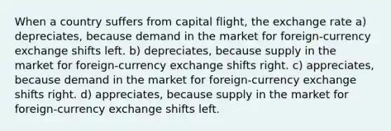 When a country suffers from capital flight, the exchange rate a) depreciates, because demand in the market for foreign-currency exchange shifts left. b) depreciates, because supply in the market for foreign-currency exchange shifts right. c) appreciates, because demand in the market for foreign-currency exchange shifts right. d) appreciates, because supply in the market for foreign-currency exchange shifts left.