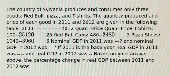 The country of Sylvania produces and consumes only three​ goods: Red​ Bull, pizza, and​ T-shirts. The quantity produced and price of each good in 2011 and 2012 are given in the following​ table: 2011----------------2012 Quan--Price Quan--Price T-Shirts: 100--25 120--25 Red Bull Cans: 480--2 480--3 Pizza Slices: 1040--3 960--6 Nominal GDP in 2011 was ---? and nominal GDP in 2012 was ---? If 2011 is the base​ year, real GDP in 2011 was ---- and real GDP in 2012 was -- Based on your answer​ above, the percentage change in real GDP between 2011 and 2012 was