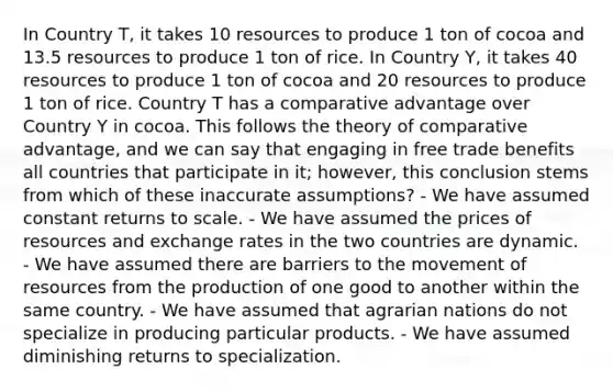 In Country T, it takes 10 resources to produce 1 ton of cocoa and 13.5 resources to produce 1 ton of rice. In Country Y, it takes 40 resources to produce 1 ton of cocoa and 20 resources to produce 1 ton of rice. Country T has a comparative advantage over Country Y in cocoa. This follows the theory of comparative advantage, and we can say that engaging in free trade benefits all countries that participate in it; however, this conclusion stems from which of these inaccurate assumptions? - We have assumed constant returns to scale. - We have assumed the prices of resources and exchange rates in the two countries are dynamic. - We have assumed there are barriers to the movement of resources from the production of one good to another within the same country. - We have assumed that agrarian nations do not specialize in producing particular products. - We have assumed diminishing returns to specialization.