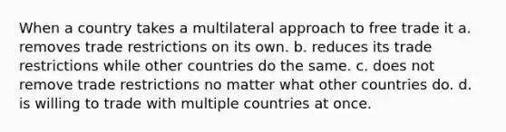 When a country takes a multilateral approach to free trade it a. removes trade restrictions on its own. b. reduces its trade restrictions while other countries do the same. c. does not remove trade restrictions no matter what other countries do. d. is willing to trade with multiple countries at once.