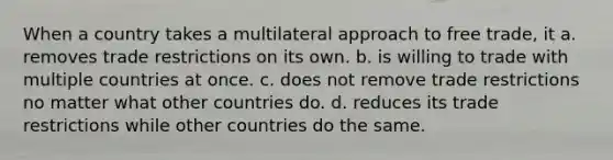 When a country takes a multilateral approach to free trade, it a. removes trade restrictions on its own. b. is willing to trade with multiple countries at once. c. does not remove trade restrictions no matter what other countries do. d. reduces its trade restrictions while other countries do the same.