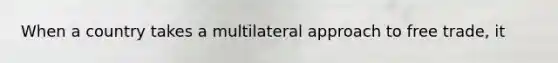 When a country takes a multilateral approach to free trade, it